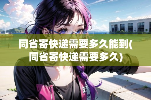 同省寄快遞需要多久能到(同省寄快遞需要多久)