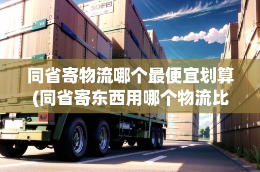同省寄物流哪個最便宜劃算(同省寄東西用哪個物流比較便宜呢安全嗎)