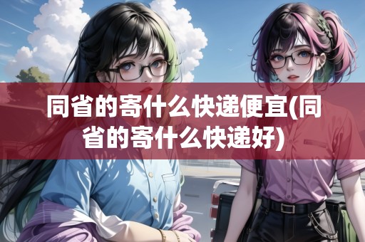 同省的寄什么快遞便宜(同省的寄什么快遞好)