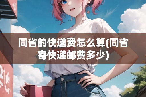 同省的快遞費(fèi)怎么算(同省寄快遞郵費(fèi)多少)