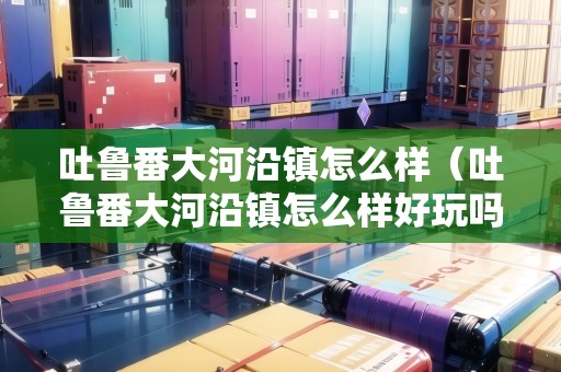 吐魯番大河沿鎮(zhèn)怎么樣（吐魯番大河沿鎮(zhèn)怎么樣好玩嗎）