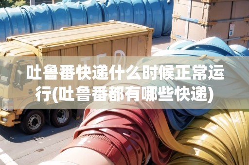 吐魯番快遞什么時候正常運行(吐魯番都有哪些快遞)