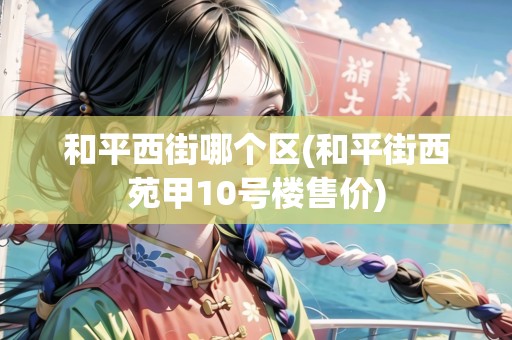 和平西街哪個區(qū)(和平街西苑甲10號樓售價)