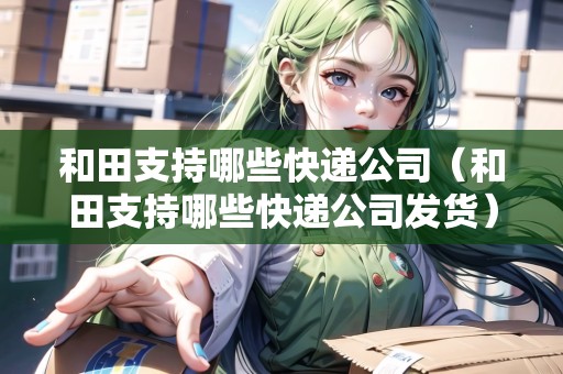 和田支持哪些快遞公司（和田支持哪些快遞公司發(fā)貨）