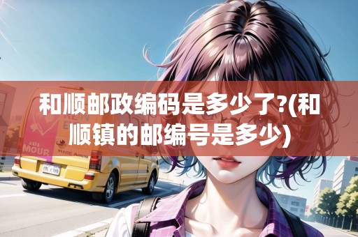 和順郵政編碼是多少了?(和順鎮(zhèn)的郵編號是多少)