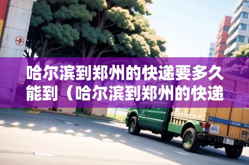 哈爾濱到鄭州的快遞要多久能到（哈爾濱到鄭州的快遞要多久能到貨）