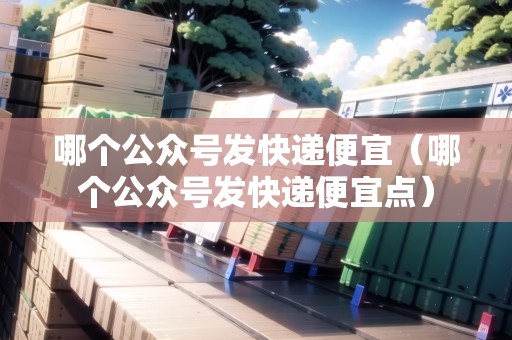 哪個公眾號發(fā)快遞便宜（哪個公眾號發(fā)快遞便宜點）