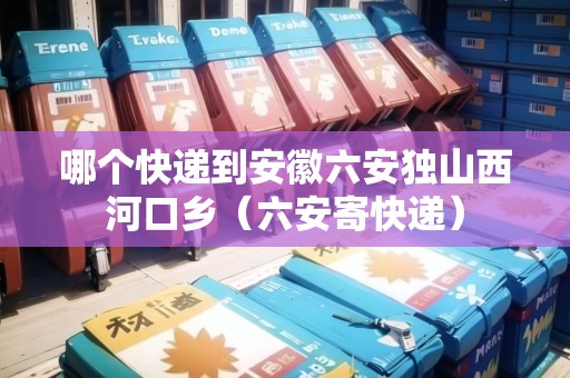 哪個(gè)快遞到安徽六安獨(dú)山西河口鄉(xiāng)（六安寄快遞）