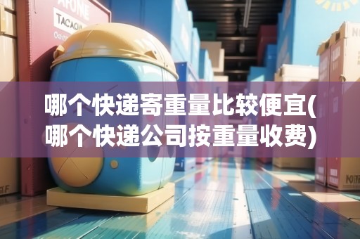 哪個快遞寄重量比較便宜(哪個快遞公司按重量收費(fèi))