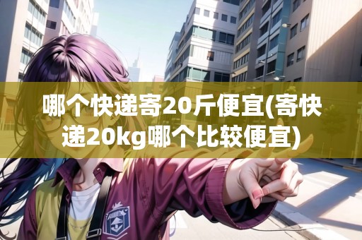 哪個快遞寄20斤便宜(寄快遞20kg哪個比較便宜)