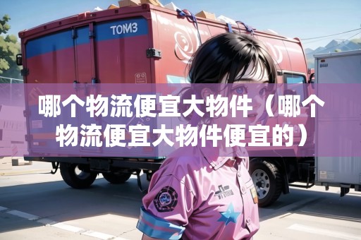 哪個(gè)物流便宜大物件（哪個(gè)物流便宜大物件便宜的）