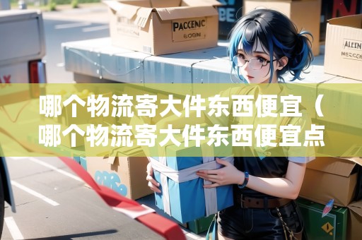 哪個物流寄大件東西便宜（哪個物流寄大件東西便宜點）