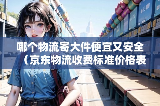 哪個物流寄大件便宜又安全（京東物流收費標(biāo)準(zhǔn)價格表2023）