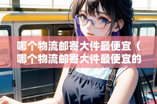 哪個物流郵寄大件最便宜（哪個物流郵寄大件最便宜的）