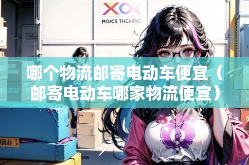 哪個(gè)物流郵寄電動(dòng)車便宜（郵寄電動(dòng)車哪家物流便宜）
