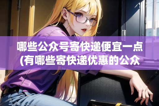 哪些公眾號寄快遞便宜一點(有哪些寄快遞優(yōu)惠的公眾號呢)