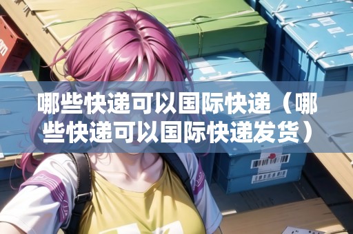 哪些快遞可以國(guó)際快遞（哪些快遞可以國(guó)際快遞發(fā)貨）