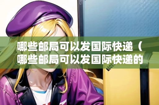 哪些郵局可以發(fā)國(guó)際快遞（哪些郵局可以發(fā)國(guó)際快遞的）