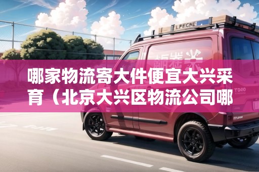 哪家物流寄大件便宜大興采育（北京大興區(qū)物流公司哪家便宜點(diǎn)）