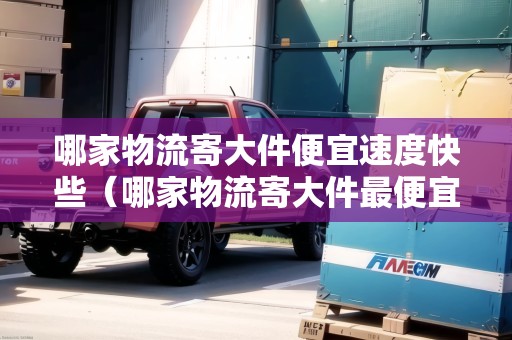 哪家物流寄大件便宜速度快些（哪家物流寄大件最便宜）