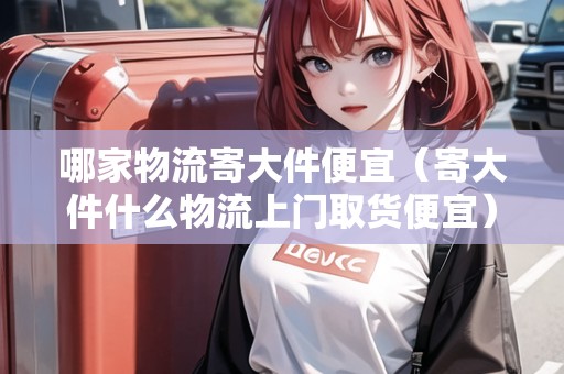 哪家物流寄大件便宜（寄大件什么物流上門取貨便宜）