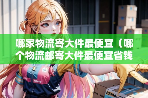 哪家物流寄大件最便宜（哪個物流郵寄大件最便宜省錢）