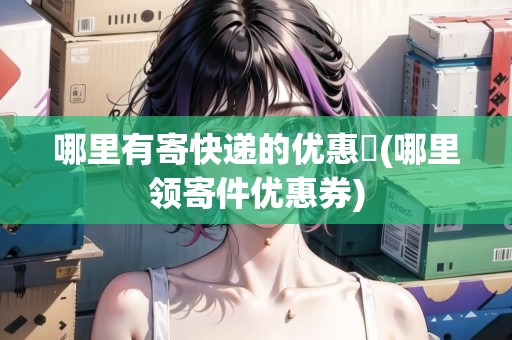 哪里有寄快遞的優(yōu)惠劵(哪里領(lǐng)寄件優(yōu)惠券)