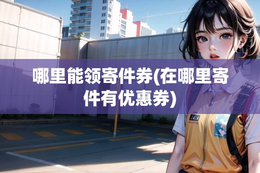 哪里能領(lǐng)寄件券(在哪里寄件有優(yōu)惠券) 哪里能領(lǐng)寄件券(在哪里寄件有優(yōu)惠券)
