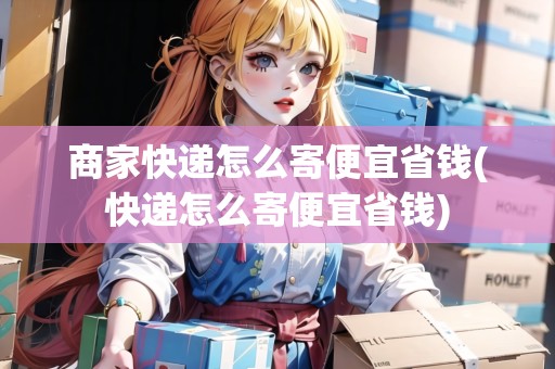 商家快遞怎么寄便宜省錢(快遞怎么寄便宜省錢) 商家快遞怎么寄便宜省錢(快遞怎么寄便宜省錢)