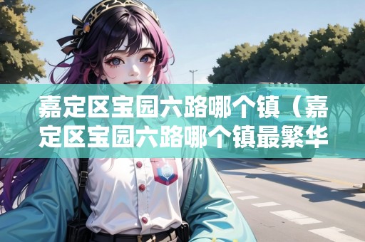 嘉定區(qū)寶園六路哪個鎮(zhèn)（嘉定區(qū)寶園六路哪個鎮(zhèn)最繁華）