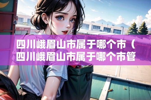 四川峨眉山市屬于哪個(gè)市(四川峨眉山市屬于哪個(gè)市管) 四川峨眉山市屬于哪個(gè)市(四川峨眉山市屬于哪個(gè)市管)