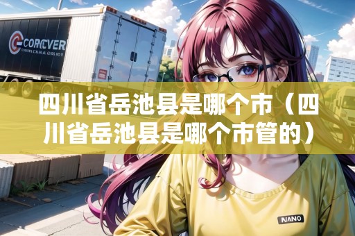 四川省岳池縣是哪個市（四川省岳池縣是哪個市管的）