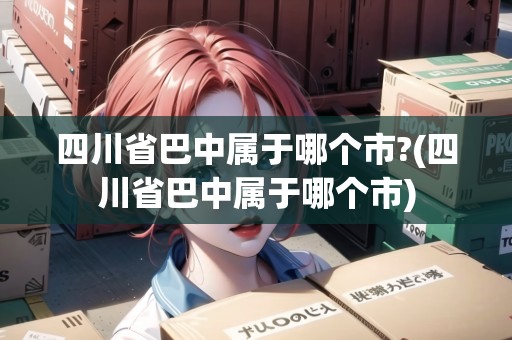 四川省巴中屬于哪個(gè)市?(四川省巴中屬于哪個(gè)市)