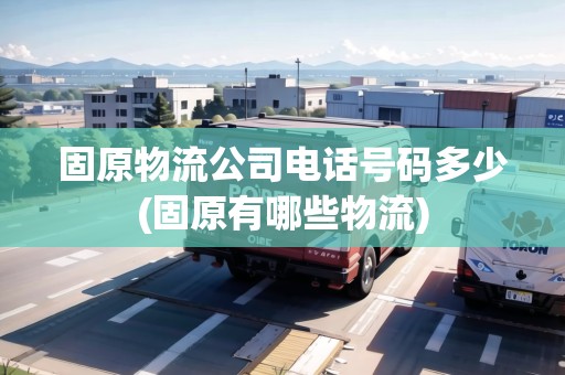 固原物流公司電話號碼多少(固原有哪些物流)