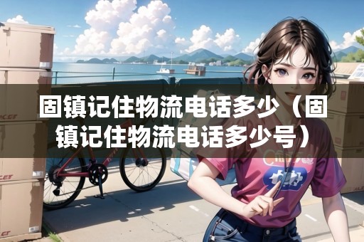 固鎮(zhèn)記住物流電話多少（固鎮(zhèn)記住物流電話多少號）