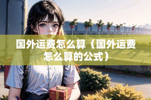 國外運(yùn)費(fèi)怎么算（國外運(yùn)費(fèi)怎么算的公式）