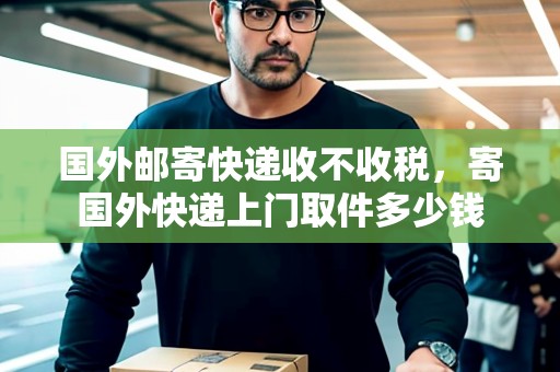 國(guó)外郵寄快遞收不收稅，寄國(guó)外快遞上門(mén)取件多少錢(qián)