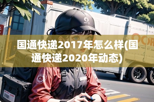 國通快遞2017年怎么樣(國通快遞2020年動態(tài)) 國通快遞2017年怎么樣(國通快遞2020年動態(tài))