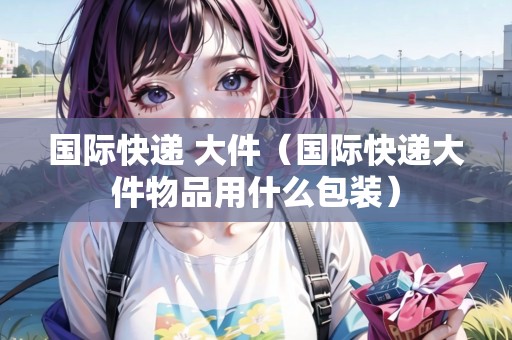 國際快遞 大件（國際快遞大件物品用什么包裝）