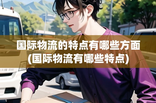 國際物流的特點(diǎn)有哪些方面(國際物流有哪些特點(diǎn))