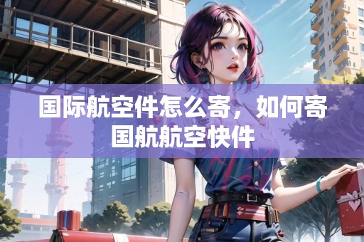 國際航空件怎么寄，如何寄國航航空快件