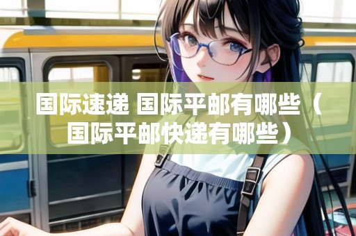 國際速遞 國際平郵有哪些（國際平郵快遞有哪些）