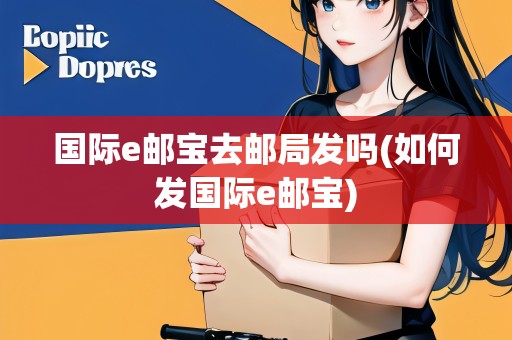 國(guó)際e郵寶去郵局發(fā)嗎(如何發(fā)國(guó)際e郵寶)