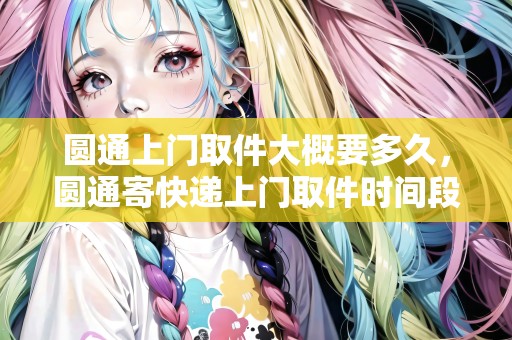 圓通上門取件大概要多久，圓通寄快遞上門取件時間段