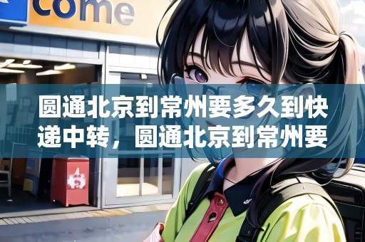 圓通北京到常州要多久到快遞中轉，圓通北京到常州要多久到