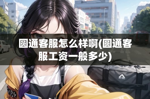 圓通客服怎么樣啊(圓通客服工資一般多少)