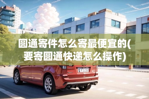 圓通寄件怎么寄最便宜的(要寄圓通快遞怎么操作)