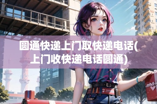 圓通快遞上門取快遞電話(上門收快遞電話圓通)