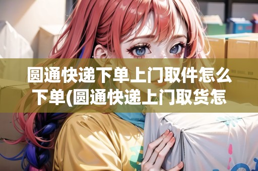 圓通快遞下單上門取件怎么下單(圓通快遞上門取貨怎么弄單號)