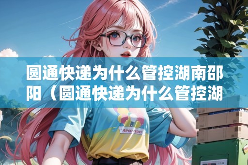 圓通快遞為什么管控湖南邵陽(yáng)（圓通快遞為什么管控湖南邵陽(yáng)了）